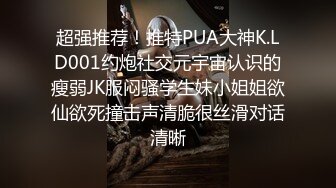 超强推荐！推特PUA大神K.LD001约炮社交元宇宙认识的瘦弱JK服闷骚学生妹小姐姐欲仙欲死撞击声清脆很丝滑对话清晰