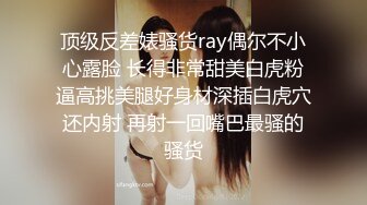 顶级反差婊骚货ray偶尔不小心露脸 长得非常甜美白虎粉逼高挑美腿好身材深插白虎穴还内射 再射一回嘴巴最骚的骚货