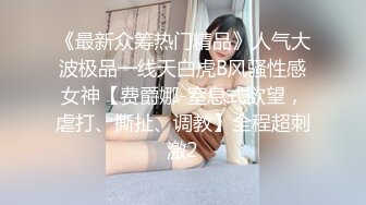 《最新众筹热门精品》人气大波极品一线天白虎B风骚性感女神【费爵娜-窒息式欲望，虐打、撕扯、调教】全程超刺激2