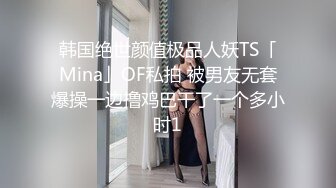 韩国绝世颜值极品人妖TS「Mina」OF私拍 被男友无套爆操一边撸鸡巴干了一个多小时1