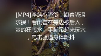 [MP4]淫荡小骚货！翘着骚逼求操！看闺蜜在旁边被后入，爽的狂喷水，手脚吊起来玩穴，电击骚逼身体颤抖