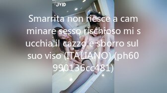 Smarrita non riesce a camminare sesso rischioso mi succhia il cazzo e sborro sul suo viso (ITALIANO) (ph60990136cc481)