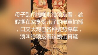 母子乱伦啪啪啪给狼友看，趁假期在家享受儿子的爆草抽插，口交大鸡巴各种姿势爆草，浪叫给狼友看这娘们真骚