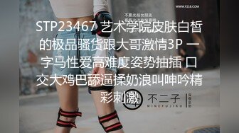 STP23467 艺术学院皮肤白皙的极品骚货跟大哥激情3P 一字马性爱高难度姿势抽插 口交大鸡巴舔逼揉奶浪叫呻吟精彩刺激