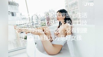 高颜女神级小姐姐泄密，生活中和私下对比极度反差，口技啪啪呻吟绝顶一流，没看到腰上的红绳我以为是好女孩