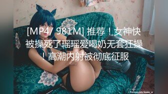 [MP4/ 981M] 推荐！女神快被操死了瑶瑶爱喝奶无套狂操！高潮内射被彻底征服