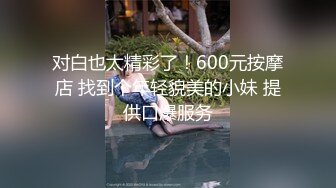 对白也太精彩了！600元按摩店 找到个年轻貌美的小妹 提供口爆服务