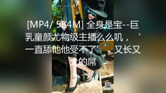 [MP4/ 584M] 全身是宝--巨乳童颜尤物级主播么么叽，‘一直舔他他受不了’，又长又大的屌