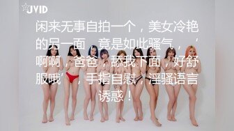 闲来无事自拍一个，美女冷艳的另一面，竟是如此骚气，‘啊啊，爸爸，舔我下面，好舒服哦’，手指自慰，淫骚语言诱惑！