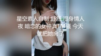 星空素人自制 舒舒 湿身情人夜 暗恋的女神真TM骚 今天就把她肏了