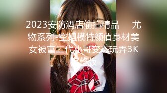 2023安防酒店偷拍精品❤️尤物系列-空姐模特颜值身材美女被富二代小哥变态玩弄3K完整版