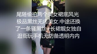 尾随偷拍两个美女裙底风光 极品黑丝无内美女.中途还换了一条骚黑丝+长裙靓女独自逛街玩手机无防备透明内内