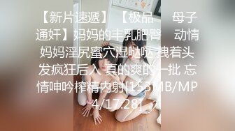 【新片速遞】 【极品❤️母子通奸】妈妈的丰乳肥臀✨ 动情妈妈淫尻蜜穴湿哒哒 拽着头发疯狂后入 真的爽的一批 忘情呻吟榨精内射[153MB/MP4/17:28]