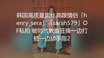 韩国高质量黑丝高跟情侣「henry_sera」「sarah579」OF私拍 被帅气教练狂操一边打桩一边舔手指2