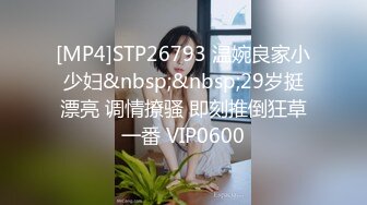 [MP4]STP26793 温婉良家小少妇&nbsp;&nbsp;29岁挺漂亮 调情撩骚 即刻推倒狂草一番 VIP0600