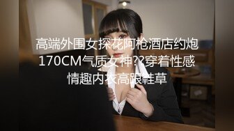 高端外围女探花阿枪酒店约炮170CM气质女神??穿着性感情趣内衣高跟鞋草