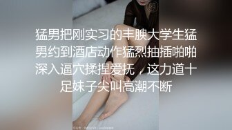 猛男把刚实习的丰腴大学生猛男约到酒店动作猛烈抽插啪啪深入逼穴揉捏爱抚，这力道十足妹子尖叫高潮不断