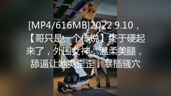 [MP4/616MB]2022.9.10，【哥只是一个传说】终于硬起来了，外围女神，温柔美腿，舔逼让她爽歪歪，暴插骚穴