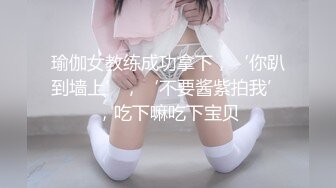 瑜伽女教练成功拿下，‘你趴到墙上’，‘不要酱紫拍我’，吃下嘛吃下宝贝