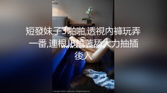 短發妹子3啪啪,透視內褲玩弄一番,連根JB輪著舔大力抽插後入