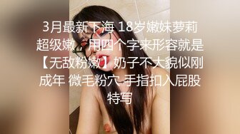 3月最新下海 18岁嫩妹萝莉超级嫩，用四个字来形容就是【无敌粉嫩】奶子不大貌似刚成年 微毛粉穴 手指扣入屁股特写