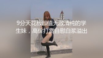 9分天花板颜值无敌清纯的学生妹，高价打赏自慰白浆溢出