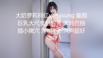 大奶萝莉网红yamisung 童颜巨乳大尺度自慰秀 大鸡巴抽插小嫩穴 淫叫不断叫声超好听