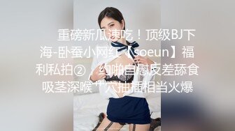 ❤️重磅新瓜速吃！顶级BJ下海-卧蚕小网红【soeun】福利私拍②，约啪自慰反差舔食吸茎深喉艹穴抽插相当火爆