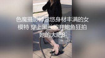 色魔摄影师忽悠身材丰满的女模特 穿上黑丝拨开鲍鱼狂拍她的大肥B