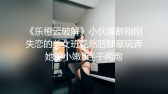 《乐橙云破解》小伙灌醉刚刚失恋的美女班花然后肆意玩弄她的小嫩B连干两炮