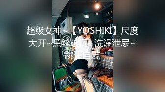 超级女神~【YOSHIKI】尺度大开~黑丝破洞~洗澡泄尿~跳蛋自慰