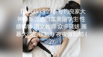 『jaacckk999』专约良家大神最新流出白富美留学生 性感模特 语文教师 众多骚婊 羡慕大神的钞能力 夜夜做新郎 (2)