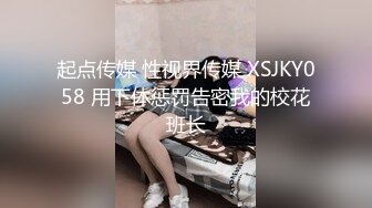 起点传媒 性视界传媒 XSJKY058 用下体惩罚告密我的校花班长