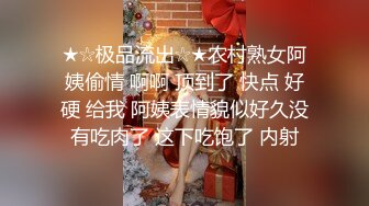 ★☆极品流出☆★农村熟女阿姨偷情 啊啊 顶到了 快点 好硬 给我 阿姨表情貌似好久没有吃肉了 这下吃饱了 内射