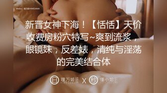 新晋女神下海！【恬恬】天价收费房粉穴特写~爽到流浆，眼镜妹，反差婊，清纯与淫荡的完美结合体