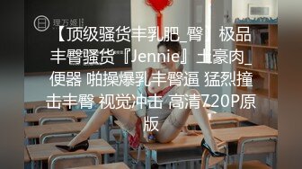 【顶级骚货丰乳肥_臀】极品丰臀骚货『Jennie』土豪肉_便器 啪操爆乳丰臀逼 猛烈撞击丰臀 视觉冲击 高清720P原版