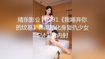 精东影业 JD091《我唾弃你的坟墓》林凤娇化身复仇少女SM无套内射