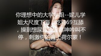 你理想中的大学学姐--妮儿学姐大尺度下海，吃鸡69互舔，操到想尿尿，淫荡呻吟叫不停，刺激你的肾上荷尔蒙！