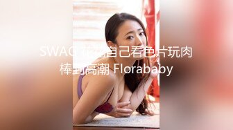 SWAG 花花自己看色片玩肉棒到高潮 Florababy