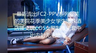 最新流出FC2-PPV系列爱笑的美院花季美少女学生嫩妹酒店援交玩COS女警制服无套中出内射无毛嫩逼