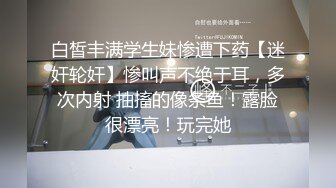 白皙丰满学生妹惨遭下药【迷奸轮奸】惨叫声不绝于耳，多次内射 抽搐的像条鱼！露脸很漂亮！玩完她