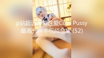 p站超近距离性爱Cute Pussy最高分辨率视频合集 (52)