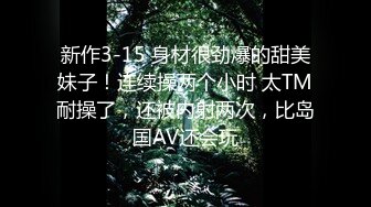 新作3-15 身材很劲爆的甜美妹子！连续操两个小时 太TM耐操了，还被内射两次，比岛国AV还会玩