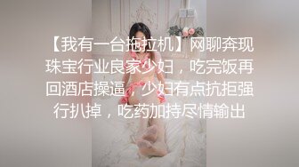 【我有一台拖拉机】网聊奔现珠宝行业良家少妇，吃完饭再回酒店操逼，少妇有点抗拒强行扒掉，吃药加持尽情输出