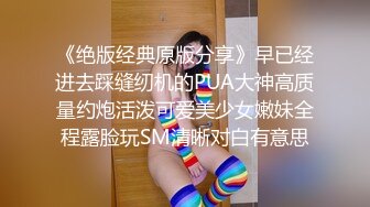 《绝版经典原版分享》早已经进去踩缝纫机的PUA大神高质量约炮活泼可爱美少女嫩妹全程露脸玩SM清晰对白有意思