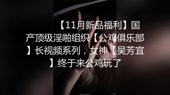 ⚫️⚫️【11月新品福利】国产顶级淫啪组织【公鸡俱乐部】长视频系列，女神【吴芳宜】终于来公鸡玩了