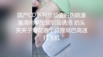 国产CD系列高颜值的伪娘潼潼清纯学生装制服诱惑 奶头夹夹子菊花塞个狐狸尾巴高速打飞机