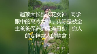 ✿超顶大长腿校花女神✿同学眼中的高冷女神，实际是被金主爸爸保养的反差母狗，穷人的女神富人的精盆！