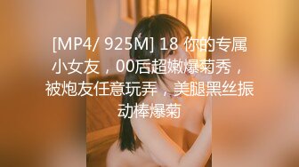 [MP4/ 925M] 18 你的专属小女友，00后超嫩爆菊秀，被炮友任意玩弄，美腿黑丝振动棒爆菊