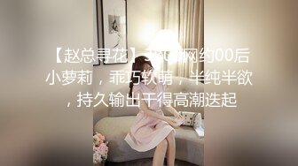 【赵总寻花】3800网约00后小萝莉，乖巧软萌，半纯半欲，持久输出干得高潮迭起